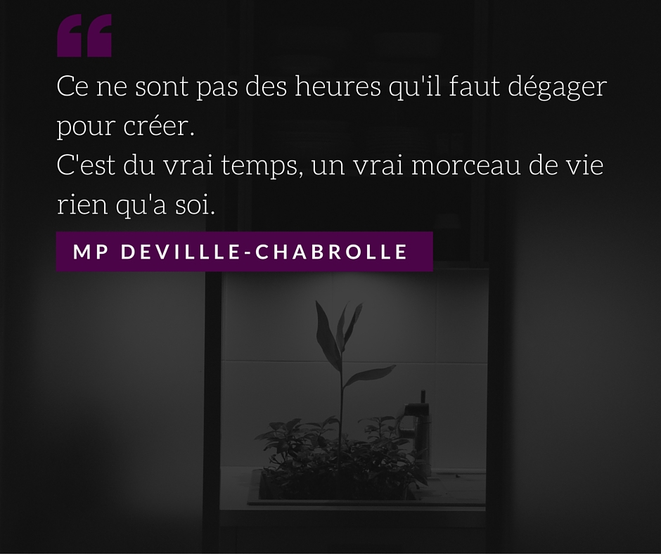 Ce ne sont pas des heures qu'il faut dégager pour créer.C'est du vrai temps, un vrai morceau de vie rien qu'a soi.